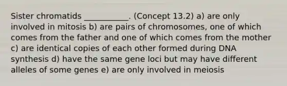 Sister chromatids ___________. (Concept 13.2) a) are only involved in mitosis b) are pairs of chromosomes, one of which comes from the father and one of which comes from the mother c) are identical copies of each other formed during DNA synthesis d) have the same gene loci but may have different alleles of some genes e) are only involved in meiosis