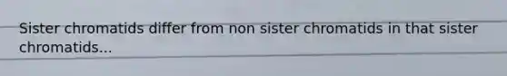 Sister chromatids differ from non sister chromatids in that sister chromatids...