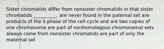 Sister chromatids differ from nonsister chromatids in that sister chromatids __________. are never found in the paternal set are products of the S phase of the cell cycle and are two copies of one chromosome are part of nonhomologous chromosomal sets always come from nonsister chromatids are part of only the maternal set