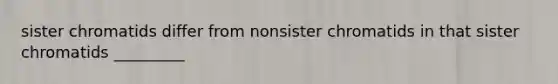 sister chromatids differ from nonsister chromatids in that sister chromatids _________