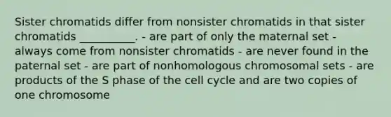 Sister chromatids differ from nonsister chromatids in that sister chromatids __________. - are part of only the maternal set - always come from nonsister chromatids - are never found in the paternal set - are part of nonhomologous chromosomal sets - are products of the S phase of the cell cycle and are two copies of one chromosome