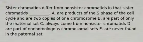 Sister chromatids differ from nonsister chromatids in that sister chromatids __________. A. are products of the S phase of the cell cycle and are two copies of one chromosome B. are part of only the maternal set C. always come from nonsister chromatids D. are part of nonhomologous chromosomal sets E. are never found in the paternal set