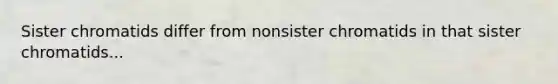 Sister chromatids differ from nonsister chromatids in that sister chromatids...