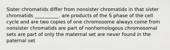 Sister chromatids differ from nonsister chromatids in that sister chromatids __________. are products of the S phase of the cell cycle and are two copies of one chromosome always come from nonsister chromatids are part of nonhomologous chromosomal sets are part of only the maternal set are never found in the paternal set