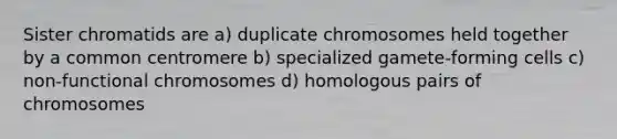 Sister chromatids are a) duplicate chromosomes held together by a common centromere b) specialized gamete-forming cells c) non-functional chromosomes d) homologous pairs of chromosomes