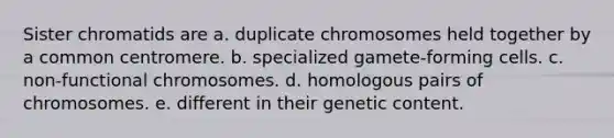 Sister chromatids are a. duplicate chromosomes held together by a common centromere. b. specialized gamete-forming cells. c. non-functional chromosomes. d. homologous pairs of chromosomes. e. different in their genetic content.