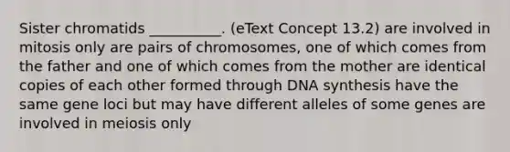 Sister chromatids __________. (eText Concept 13.2) are involved in mitosis only are pairs of chromosomes, one of which comes from the father and one of which comes from the mother are identical copies of each other formed through DNA synthesis have the same gene loci but may have different alleles of some genes are involved in meiosis only