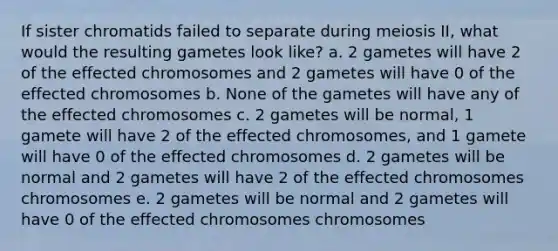 If sister chromatids failed to separate during meiosis II, what would the resulting gametes look like? a. 2 gametes will have 2 of the effected chromosomes and 2 gametes will have 0 of the effected chromosomes b. None of the gametes will have any of the effected chromosomes c. 2 gametes will be normal, 1 gamete will have 2 of the effected chromosomes, and 1 gamete will have 0 of the effected chromosomes d. 2 gametes will be normal and 2 gametes will have 2 of the effected chromosomes chromosomes e. 2 gametes will be normal and 2 gametes will have 0 of the effected chromosomes chromosomes