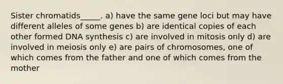 Sister chromatids_____. a) have the same gene loci but may have different alleles of some genes b) are identical copies of each other formed DNA synthesis c) are involved in mitosis only d) are involved in meiosis only e) are pairs of chromosomes, one of which comes from the father and one of which comes from the mother