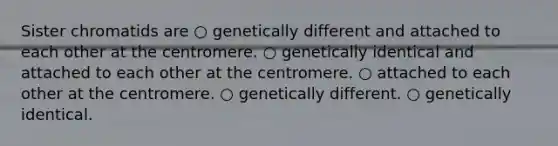 Sister chromatids are ○ genetically different and attached to each other at the centromere. ○ genetically identical and attached to each other at the centromere. ○ attached to each other at the centromere. ○ genetically different. ○ genetically identical.