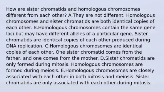 How are sister chromatids and homologous chromosomes different from each other? A.They are not different. Homologous chromosomes and sister chromatids are both identical copies of each other. B.Homologous chromosomes contain the same gene loci but may have different alleles of a particular gene. Sister chromatids are identical copies of each other produced during DNA replication. C.Homologous chromosomes are identical copies of each other. One sister chromatid comes from the father, and one comes from the mother. D.Sister chromatids are only formed during mitosis. Homologous chromosomes are formed during meiosis. E.Homologous chromosomes are closely associated with each other in both mitosis and meiosis. Sister chromatids are only associated with each other during mitosis.