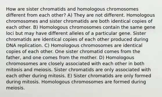 How are sister chromatids and homologous chromosomes different from each other? A) They are not different. Homologous chromosomes and sister chromatids are both identical copies of each other. B) Homologous chromosomes contain the same gene loci but may have different alleles of a particular gene. Sister chromatids are identical copies of each other produced during DNA replication. C) Homologous chromosomes are identical copies of each other. One sister chromatid comes from the father, and one comes from the mother. D) Homologous chromosomes are closely associated with each other in both mitosis and meiosis. Sister chromatids are only associated with each other during mitosis. E) Sister chromatids are only formed during mitosis. Homologous chromosomes are formed during meiosis.