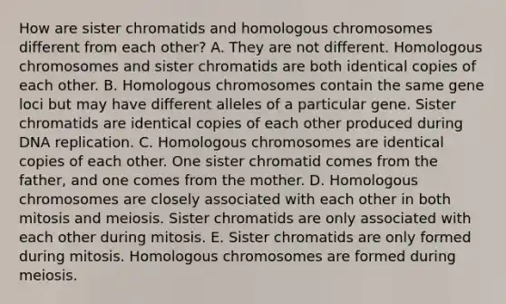 How are sister chromatids and homologous chromosomes different from each other? A. They are not different. Homologous chromosomes and sister chromatids are both identical copies of each other. B. Homologous chromosomes contain the same gene loci but may have different alleles of a particular gene. Sister chromatids are identical copies of each other produced during <a href='https://www.questionai.com/knowledge/kofV2VQU2J-dna-replication' class='anchor-knowledge'>dna replication</a>. C. Homologous chromosomes are identical copies of each other. One sister chromatid comes from the father, and one comes from the mother. D. Homologous chromosomes are closely associated with each other in both mitosis and meiosis. Sister chromatids are only associated with each other during mitosis. E. Sister chromatids are only formed during mitosis. Homologous chromosomes are formed during meiosis.