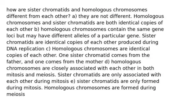 how are sister chromatids and homologous chromosomes different from each other? a) they are not different. Homologous chromosomes and sister chromatids are both identical copies of each other b) homologous chromosomes contain the same gene loci but may have different alleles of a particular gene. Sister chromatids are identical copies of each other produced during <a href='https://www.questionai.com/knowledge/kofV2VQU2J-dna-replication' class='anchor-knowledge'>dna replication</a> c) Homologous chromosomes are identical copies of each other. One sister chromatid comes from the father, and one comes from the mother d) homologous chromosomes are closely associated with each other in both mitosis and meiosis. Sister chromatids are only associated with each other during mitosis e) sister chromatids are only formed during mitosis. Homologous chromosomes are formed during meiosis