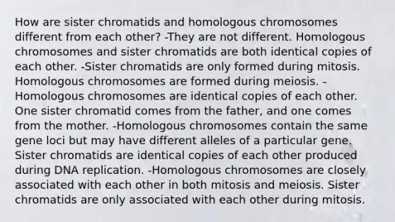 How are sister chromatids and homologous chromosomes different from each other? -They are not different. Homologous chromosomes and sister chromatids are both identical copies of each other. -Sister chromatids are only formed during mitosis. Homologous chromosomes are formed during meiosis. -Homologous chromosomes are identical copies of each other. One sister chromatid comes from the father, and one comes from the mother. -Homologous chromosomes contain the same gene loci but may have different alleles of a particular gene. Sister chromatids are identical copies of each other produced during DNA replication. -Homologous chromosomes are closely associated with each other in both mitosis and meiosis. Sister chromatids are only associated with each other during mitosis.