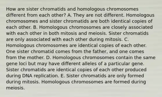 How are sister chromatids and homologous chromosomes different from each other? A. They are not different. Homologous chromosomes and sister chromatids are both identical copies of each other. B. Homologous chromosomes are closely associated with each other in both mitosis and meiosis. Sister chromatids are only associated with each other during mitosis. C. Homologous chromosomes are identical copies of each other. One sister chromatid comes from the father, and one comes from the mother. D. Homologous chromosomes contain the same gene loci but may have different alleles of a particular gene. Sister chromatids are identical copies of each other produced during <a href='https://www.questionai.com/knowledge/kofV2VQU2J-dna-replication' class='anchor-knowledge'>dna replication</a>. E. Sister chromatids are only formed during mitosis. Homologous chromosomes are formed during meiosis.