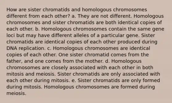 How are sister chromatids and homologous chromosomes different from each other? a. They are not different. Homologous chromosomes and sister chromatids are both identical copies of each other. b. Homologous chromosomes contain the same gene loci but may have different alleles of a particular gene. Sister chromatids are identical copies of each other produced during DNA replication. c. Homologous chromosomes are identical copies of each other. One sister chromatid comes from the father, and one comes from the mother. d. Homologous chromosomes are closely associated with each other in both mitosis and meiosis. Sister chromatids are only associated with each other during mitosis. e. Sister chromatids are only formed during mitosis. Homologous chromosomes are formed during meiosis.