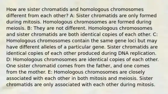 How are sister chromatids and homologous chromosomes different from each other? A: Sister chromatids are only formed during mitosis. Homologous chromosomes are formed during meiosis. B: They are not different. Homologous chromosomes and sister chromatids are both identical copies of each other. C: Homologous chromosomes contain the same gene loci but may have different alleles of a particular gene. Sister chromatids are identical copies of each other produced during DNA replication. D: Homologous chromosomes are identical copies of each other. One sister chromatid comes from the father, and one comes from the mother. E: Homologous chromosomes are closely associated with each other in both mitosis and meiosis. Sister chromatids are only associated with each other during mitosis.