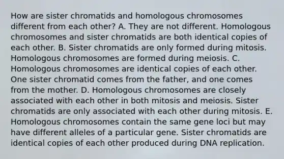 How are sister chromatids and homologous chromosomes different from each other? A. They are not different. Homologous chromosomes and sister chromatids are both identical copies of each other. B. Sister chromatids are only formed during mitosis. Homologous chromosomes are formed during meiosis. C. Homologous chromosomes are identical copies of each other. One sister chromatid comes from the father, and one comes from the mother. D. Homologous chromosomes are closely associated with each other in both mitosis and meiosis. Sister chromatids are only associated with each other during mitosis. E. Homologous chromosomes contain the same gene loci but may have different alleles of a particular gene. Sister chromatids are identical copies of each other produced during DNA replication.