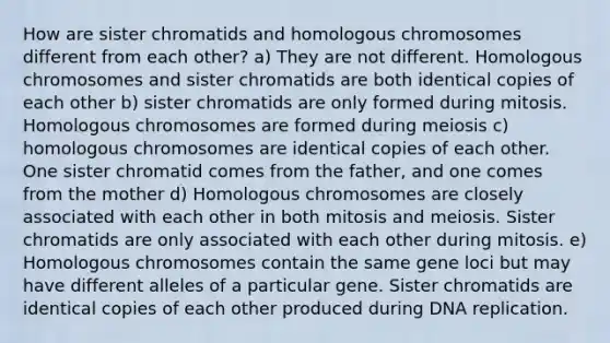 How are sister chromatids and homologous chromosomes different from each other? a) They are not different. Homologous chromosomes and sister chromatids are both identical copies of each other b) sister chromatids are only formed during mitosis. Homologous chromosomes are formed during meiosis c) homologous chromosomes are identical copies of each other. One sister chromatid comes from the father, and one comes from the mother d) Homologous chromosomes are closely associated with each other in both mitosis and meiosis. Sister chromatids are only associated with each other during mitosis. e) Homologous chromosomes contain the same gene loci but may have different alleles of a particular gene. Sister chromatids are identical copies of each other produced during <a href='https://www.questionai.com/knowledge/kofV2VQU2J-dna-replication' class='anchor-knowledge'>dna replication</a>.