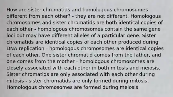 How are sister chromatids and homologous chromosomes different from each other? - they are not different. Homologous chromosomes and sister chromatids are both identical copies of each other - homologous chromosomes contain the same gene loci but may have different alleles of a particular gene. Sister chromatids are identical copies of each other produced during DNA replication - homologous chromosomes are identical copies of each other. One sister chromatid comes from the father, and one comes from the mother - homologous chromosomes are closely associated with each other in both mitosis and meiosis. Sister chromatids are only associated with each other during mitosis - sister chromatids are only formed during mitosis. Homologous chromosomes are formed during meiosis