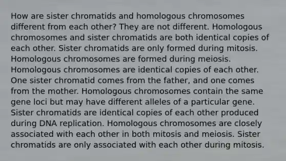 How are sister chromatids and homologous chromosomes different from each other? They are not different. Homologous chromosomes and sister chromatids are both identical copies of each other. Sister chromatids are only formed during mitosis. Homologous chromosomes are formed during meiosis. Homologous chromosomes are identical copies of each other. One sister chromatid comes from the father, and one comes from the mother. Homologous chromosomes contain the same gene loci but may have different alleles of a particular gene. Sister chromatids are identical copies of each other produced during DNA replication. Homologous chromosomes are closely associated with each other in both mitosis and meiosis. Sister chromatids are only associated with each other during mitosis.