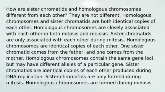 How are sister chromatids and homologous chromosomes different from each other? They are not different. Homologous chromosomes and sister chromatids are both identical copies of each other. Homologous chromosomes are closely associated with each other in both mitosis and meiosis. Sister chromatids are only associated with each other during mitosis. Homologous chromosomes are identical copies of each other. One sister chromatid comes from the father, and one comes from the mother. Homologous chromosomes contain the same gene loci but may have different alleles of a particular gene. Sister chromatids are identical copies of each other produced during DNA replication. Sister chromatids are only formed during mitosis. Homologous chromosomes are formed during meiosis.