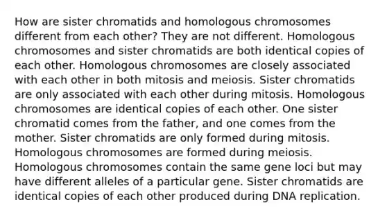 How are sister chromatids and homologous chromosomes different from each other? They are not different. Homologous chromosomes and sister chromatids are both identical copies of each other. Homologous chromosomes are closely associated with each other in both mitosis and meiosis. Sister chromatids are only associated with each other during mitosis. Homologous chromosomes are identical copies of each other. One sister chromatid comes from the father, and one comes from the mother. Sister chromatids are only formed during mitosis. Homologous chromosomes are formed during meiosis. Homologous chromosomes contain the same gene loci but may have different alleles of a particular gene. Sister chromatids are identical copies of each other produced during <a href='https://www.questionai.com/knowledge/kofV2VQU2J-dna-replication' class='anchor-knowledge'>dna replication</a>.