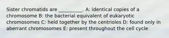 Sister chromatids are __________. A: identical copies of a chromosome B: the bacterial equivalent of eukaryotic chromosomes C: held together by the centrioles D: found only in aberrant chromosomes E: present throughout the cell cycle