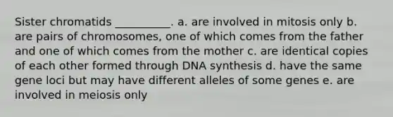 Sister chromatids __________. a. are involved in mitosis only b. are pairs of chromosomes, one of which comes from the father and one of which comes from the mother c. are identical copies of each other formed through DNA synthesis d. have the same gene loci but may have different alleles of some genes e. are involved in meiosis only