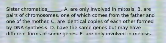 Sister chromatids______. A. are only involved in mitosis. B. are pairs of chromosomes, one of which comes from the father and one of the mother. C. are identical copies of each other formed by DNA synthesis. D. have the same genes but may have different forms of some genes. E. are only involved in meiosis.