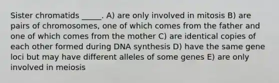 Sister chromatids _____. A) are only involved in mitosis B) are pairs of chromosomes, one of which comes from the father and one of which comes from the mother C) are identical copies of each other formed during DNA synthesis D) have the same gene loci but may have different alleles of some genes E) are only involved in meiosis