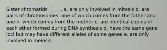 Sister chromatids _____. a. are only involved in mitosis b. are pairs of chromosomes, one of which comes from the father and one of which comes from the mother c. are identical copies of each other formed during DNA synthesis d. have the same gene loci but may have different alleles of some genes e. are only involved in meiosis