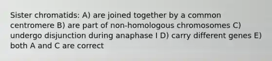 Sister chromatids: A) are joined together by a common centromere B) are part of non-homologous chromosomes C) undergo disjunction during anaphase I D) carry different genes E) both A and C are correct