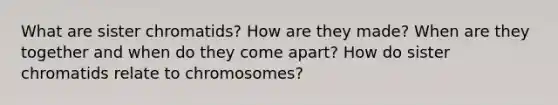 What are sister chromatids? How are they made? When are they together and when do they come apart? How do sister chromatids relate to chromosomes?