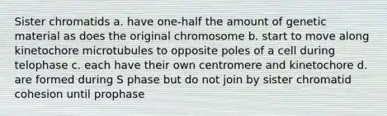 Sister chromatids a. have one-half the amount of genetic material as does the original chromosome b. start to move along kinetochore microtubules to opposite poles of a cell during telophase c. each have their own centromere and kinetochore d. are formed during S phase but do not join by sister chromatid cohesion until prophase