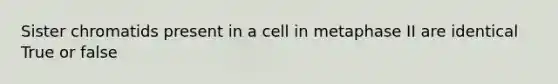 Sister chromatids present in a cell in metaphase II are identical True or false