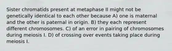 Sister chromatids present at metaphase II might not be genetically identical to each other because A) one is maternal and the other is paternal in origin. B) they each represent different chromosomes. C) of an error in pairing of chromosomes during meiosis I. D) of crossing over events taking place during meiosis I.