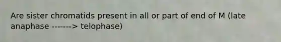 Are sister chromatids present in all or part of end of M (late anaphase -------> telophase)