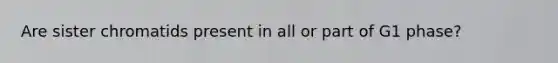 Are sister chromatids present in all or part of G1 phase?