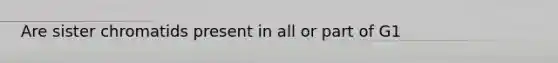 Are sister chromatids present in all or part of G1