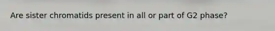 Are sister chromatids present in all or part of G2 phase?