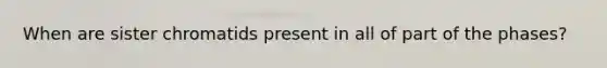 When are sister chromatids present in all of part of the phases?