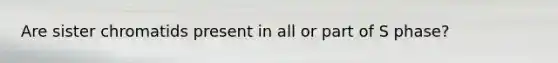 Are sister chromatids present in all or part of S phase?