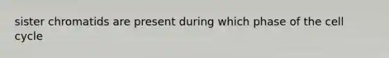 sister chromatids are present during which phase of the <a href='https://www.questionai.com/knowledge/keQNMM7c75-cell-cycle' class='anchor-knowledge'>cell cycle</a>