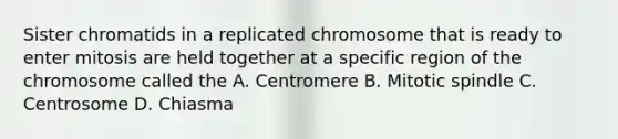 Sister chromatids in a replicated chromosome that is ready to enter mitosis are held together at a specific region of the chromosome called the A. Centromere B. Mitotic spindle C. Centrosome D. Chiasma