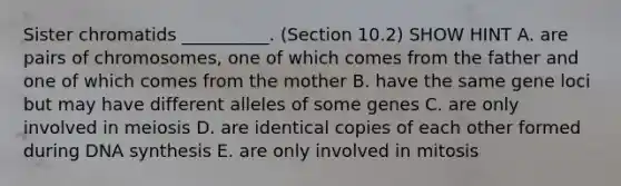 Sister chromatids __________. (Section 10.2) SHOW HINT A. are pairs of chromosomes, one of which comes from the father and one of which comes from the mother B. have the same gene loci but may have different alleles of some genes C. are only involved in meiosis D. are identical copies of each other formed during DNA synthesis E. are only involved in mitosis