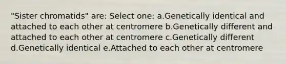 "Sister chromatids" are: Select one: a.Genetically identical and attached to each other at centromere b.Genetically different and attached to each other at centromere c.Genetically different d.Genetically identical e.Attached to each other at centromere