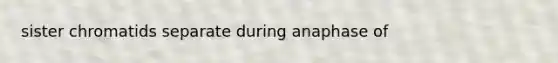 sister chromatids separate during anaphase of