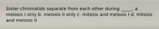 Sister chromatids separate from each other during _____. a. meiosis I only b. meiosis II only c. mitosis and meiosis I d. mitosis and meiosis II